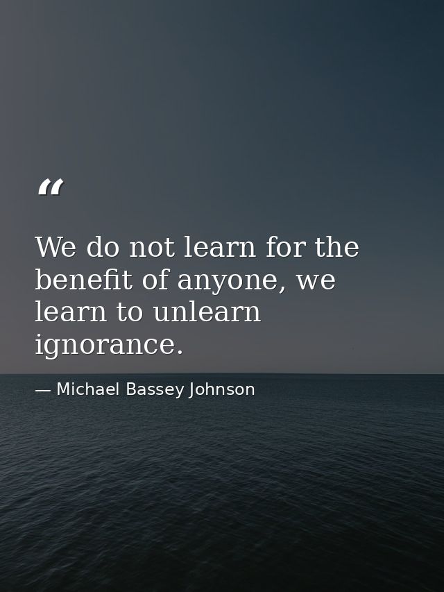 We do not learn for the benefit of anyone, we learn to unlearn ignorance. — Michael Bassey Johnson