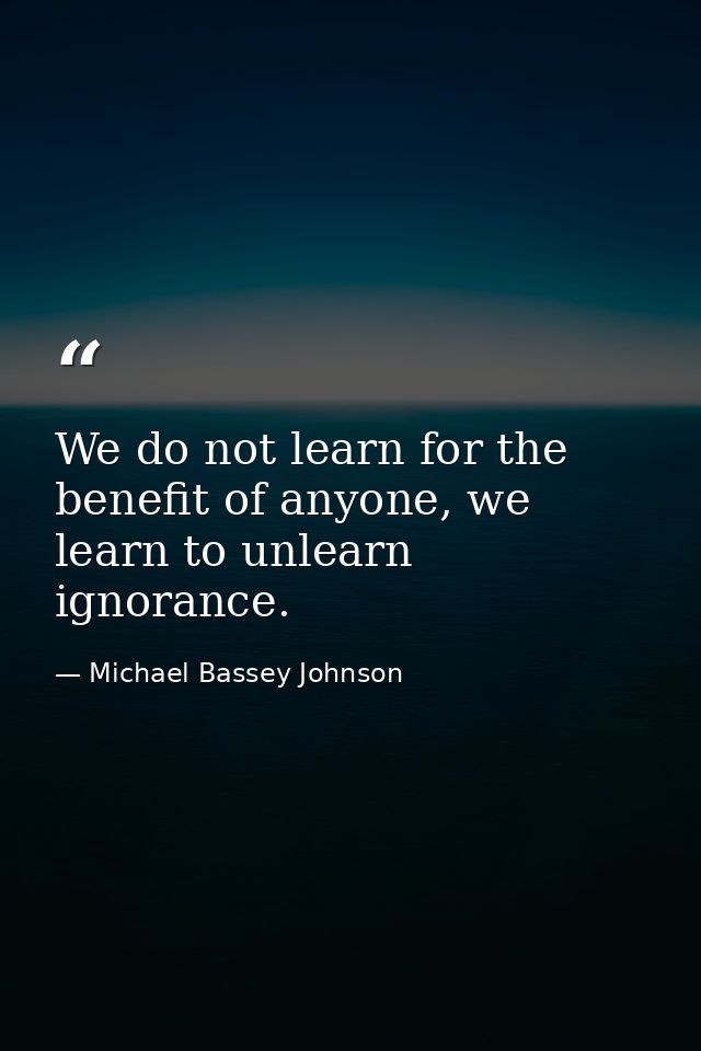 We do not learn for the benefit of anyone, we learn to unlearn ignorance. — Michael Bassey Johnson