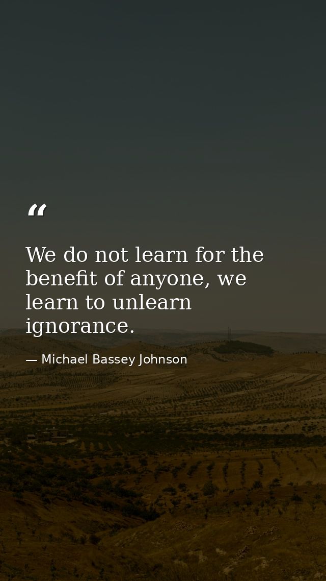 We do not learn for the benefit of anyone, we learn to unlearn ignorance. — Michael Bassey Johnson