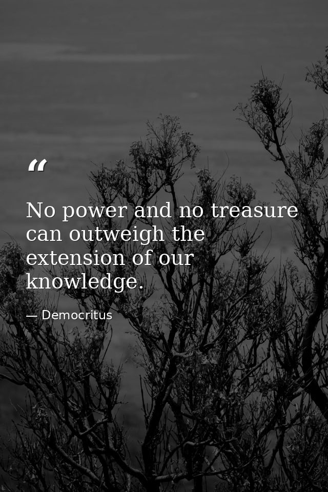 No power and no treasure can outweigh the extension of our knowledge. — Democritus