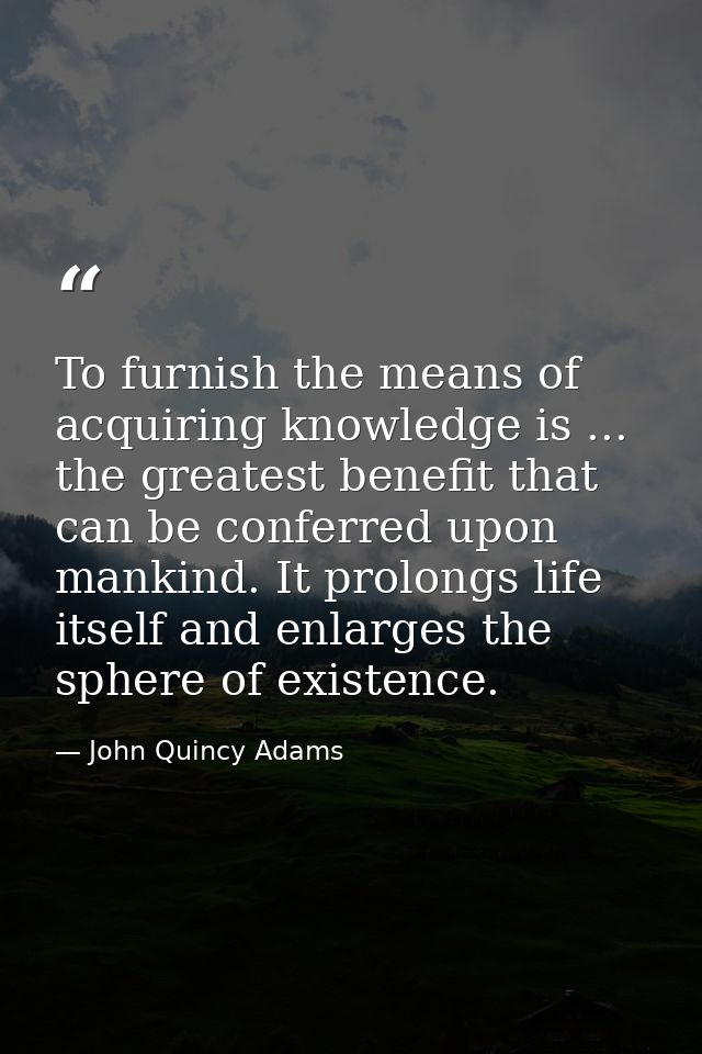 To furnish the means of acquiring knowledge is ... the greatest benefit that can be conferred upon mankind. It prolongs  — John Quincy Adams