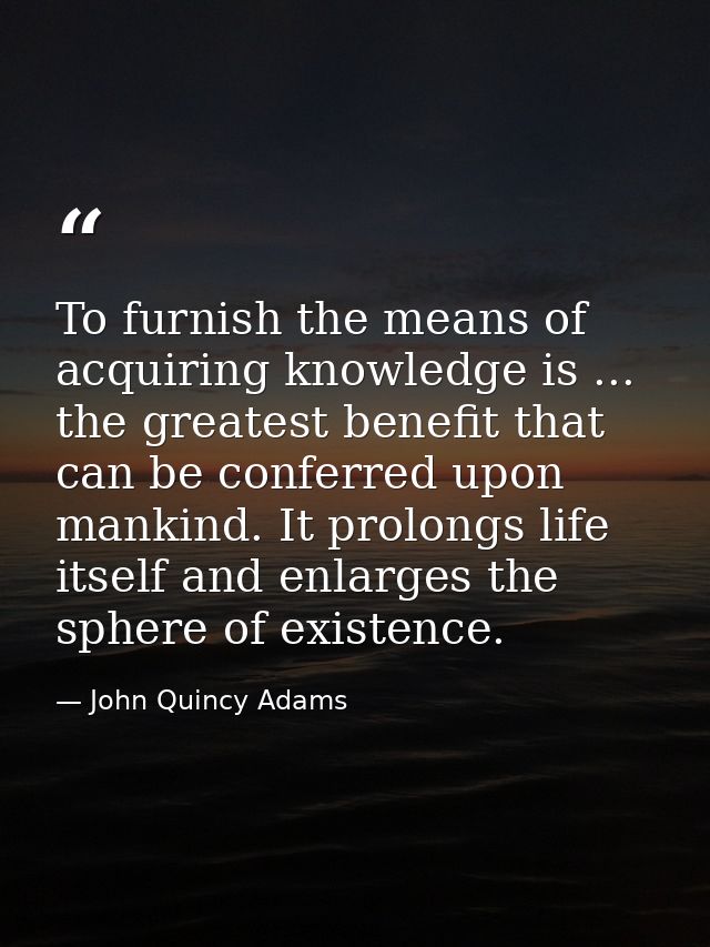 To furnish the means of acquiring knowledge is ... the greatest benefit that can be conferred upon mankind. It prolongs  — John Quincy Adams