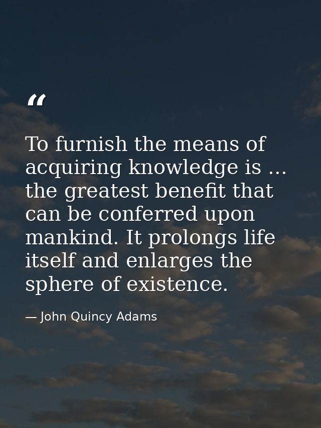 To furnish the means of acquiring knowledge is ... the greatest benefit that can be conferred upon mankind. It prolongs  — John Quincy Adams