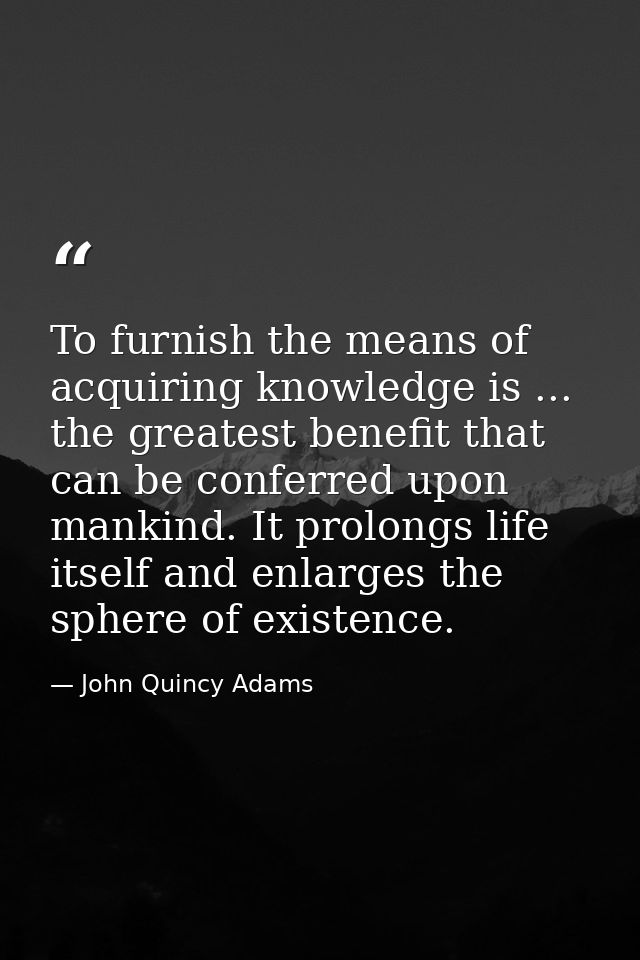 To furnish the means of acquiring knowledge is ... the greatest benefit that can be conferred upon mankind. It prolongs  — John Quincy Adams