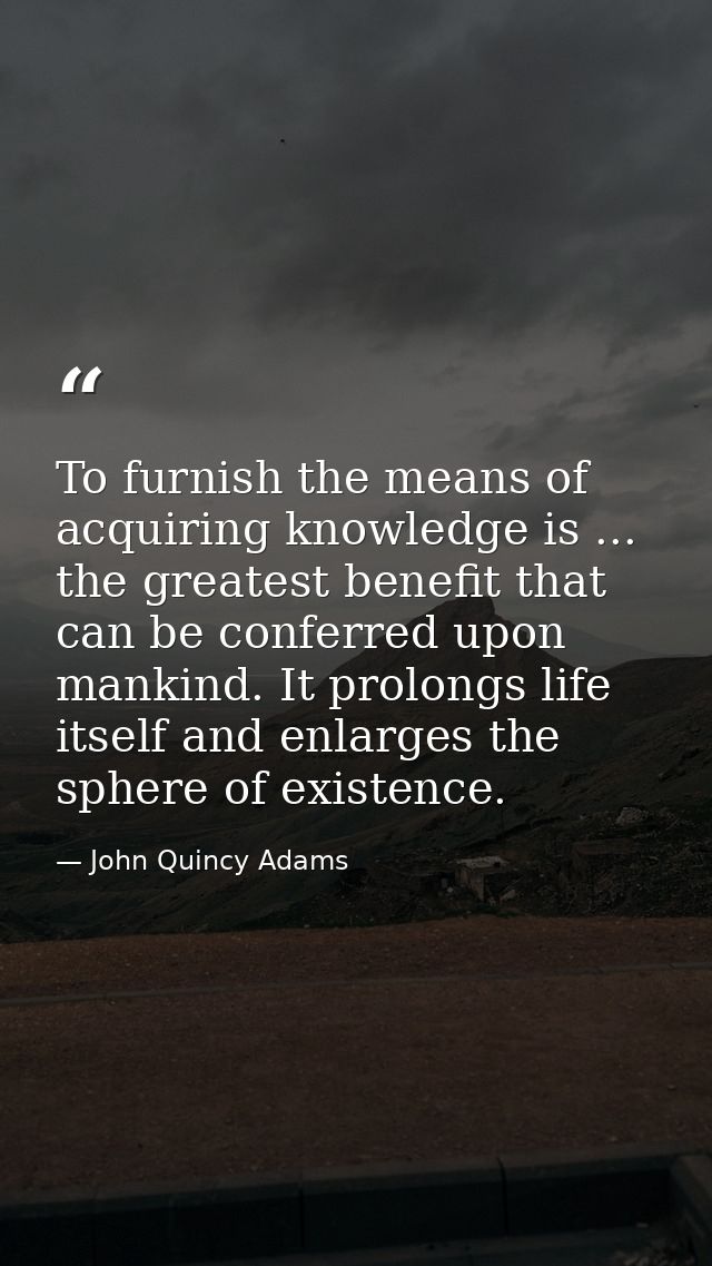 To furnish the means of acquiring knowledge is ... the greatest benefit that can be conferred upon mankind. It prolongs  — John Quincy Adams