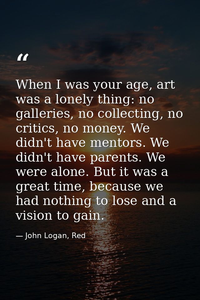 When I was your age, art was a lonely thing: no galleries, no collecting, no critics, no money. We didn't have mentors.  — John Logan, Red