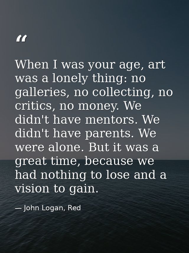 When I was your age, art was a lonely thing: no galleries, no collecting, no critics, no money. We didn't have mentors.  — John Logan, Red