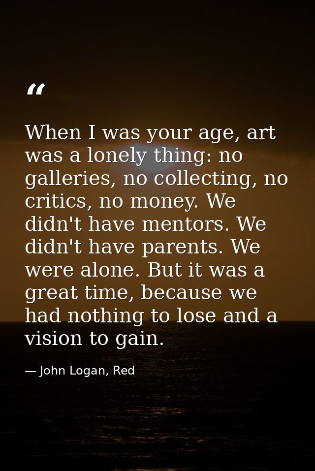 When I was your age, art was a lonely thing: no galleries, no collecting, no critics, no money. We didn't have mentors.  — John Logan, Red