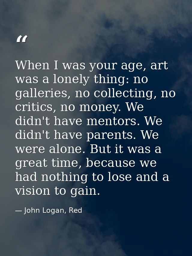 When I was your age, art was a lonely thing: no galleries, no collecting, no critics, no money. We didn't have mentors.  — John Logan, Red