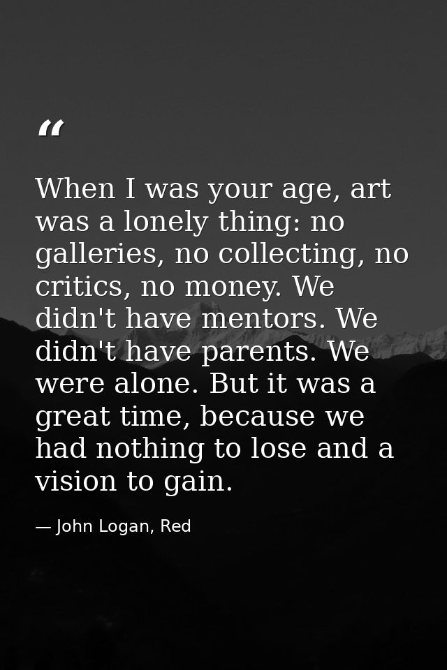 When I was your age, art was a lonely thing: no galleries, no collecting, no critics, no money. We didn't have mentors.  — John Logan, Red