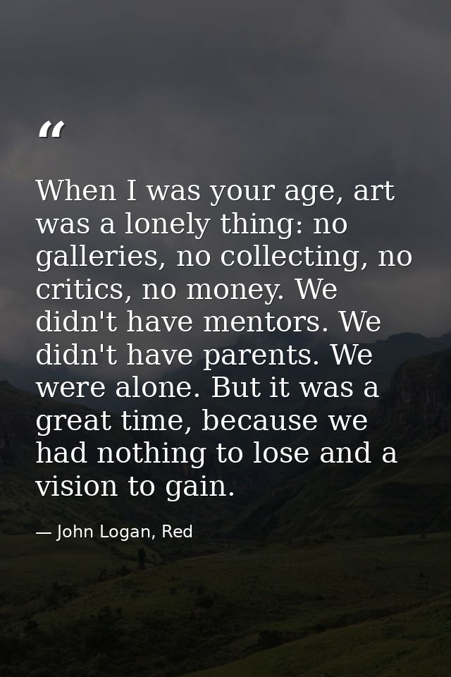 When I was your age, art was a lonely thing: no galleries, no collecting, no critics, no money. We didn't have mentors.  — John Logan, Red
