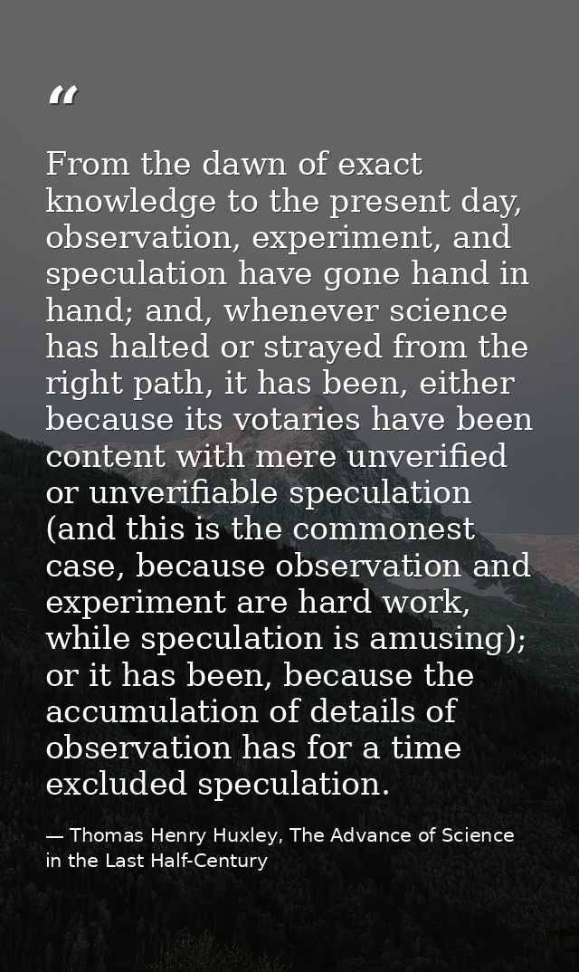 From the dawn of exact knowledge to the present day, observation, experiment, and speculation have gone hand in hand; an — Thomas Henry Huxley, The Advance of Science in the Last Half-Century