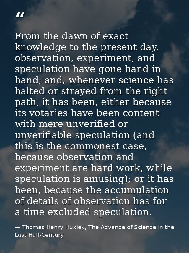 From the dawn of exact knowledge to the present day, observation, experiment, and speculation have gone hand in hand; an — Thomas Henry Huxley, The Advance of Science in the Last Half-Century