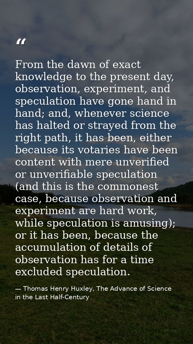 From the dawn of exact knowledge to the present day, observation, experiment, and speculation have gone hand in hand; an — Thomas Henry Huxley, The Advance of Science in the Last Half-Century