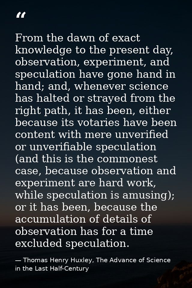 From the dawn of exact knowledge to the present day, observation, experiment, and speculation have gone hand in hand; an — Thomas Henry Huxley, The Advance of Science in the Last Half-Century