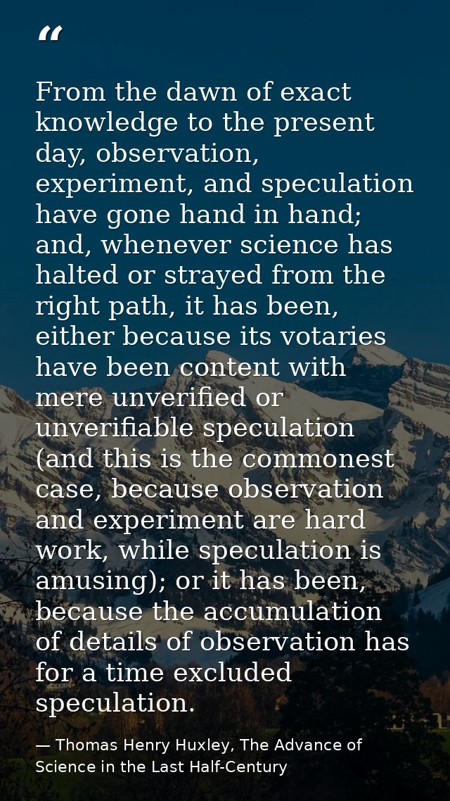 From the dawn of exact knowledge to the present day, observation, experiment, and speculation have gone hand in hand; an — Thomas Henry Huxley, The Advance of Science in the Last Half-Century