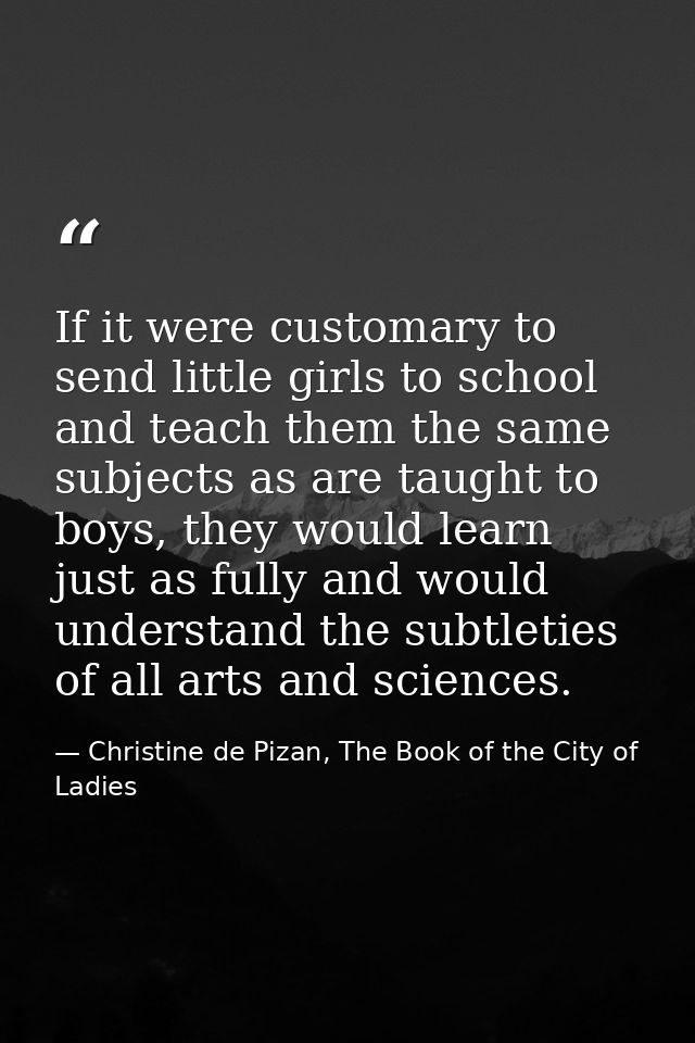 If it were customary to send little girls to school and teach them the same subjects as are taught to boys, they would l — Christine de Pizan, The Book of the City of Ladies