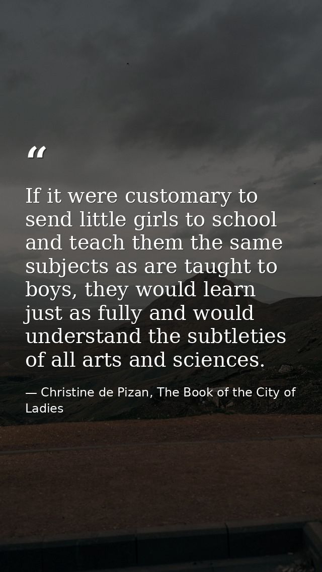 If it were customary to send little girls to school and teach them the same subjects as are taught to boys, they would l — Christine de Pizan, The Book of the City of Ladies