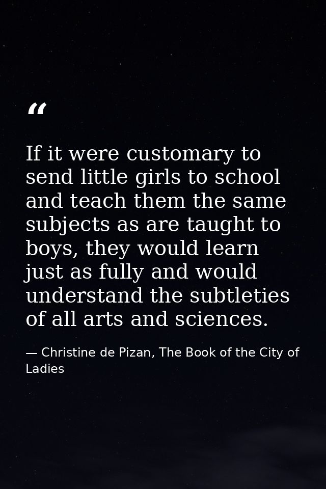 If it were customary to send little girls to school and teach them the same subjects as are taught to boys, they would l — Christine de Pizan, The Book of the City of Ladies