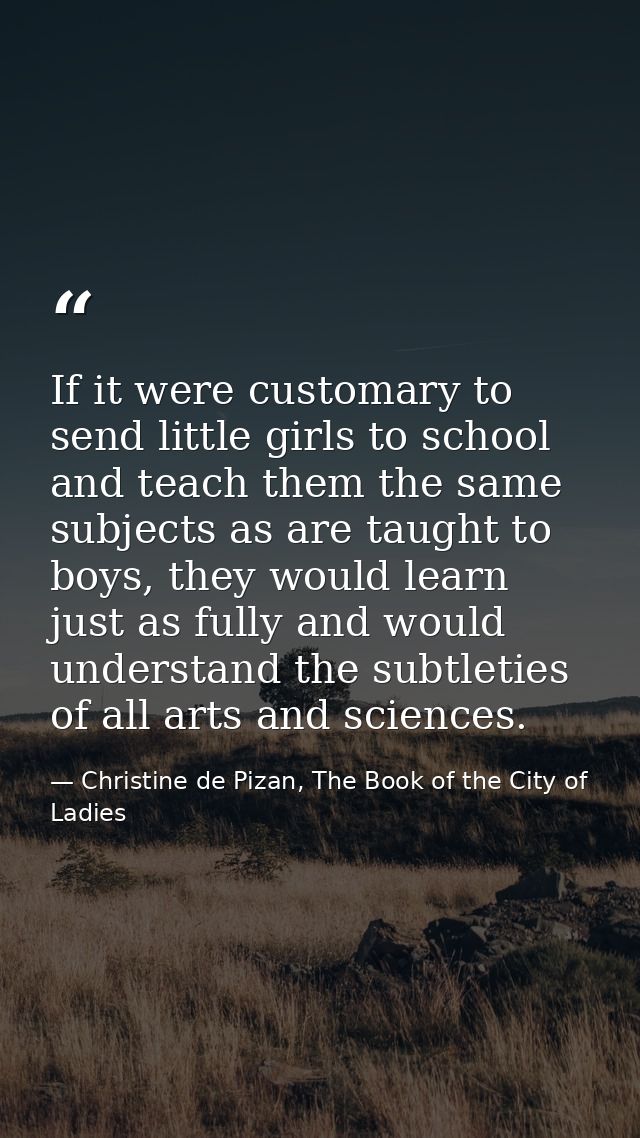 If it were customary to send little girls to school and teach them the same subjects as are taught to boys, they would l — Christine de Pizan, The Book of the City of Ladies