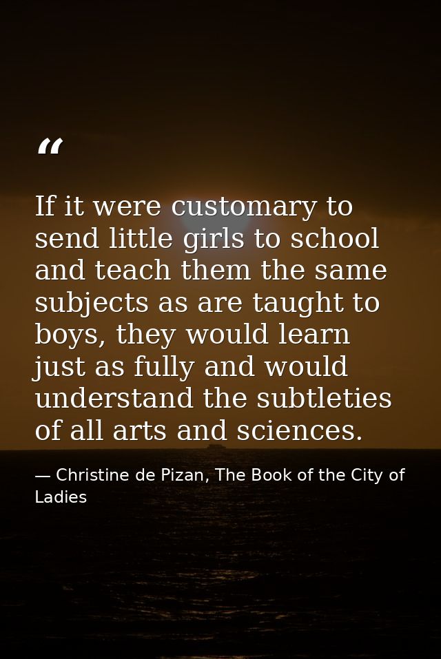 If it were customary to send little girls to school and teach them the same subjects as are taught to boys, they would l — Christine de Pizan, The Book of the City of Ladies