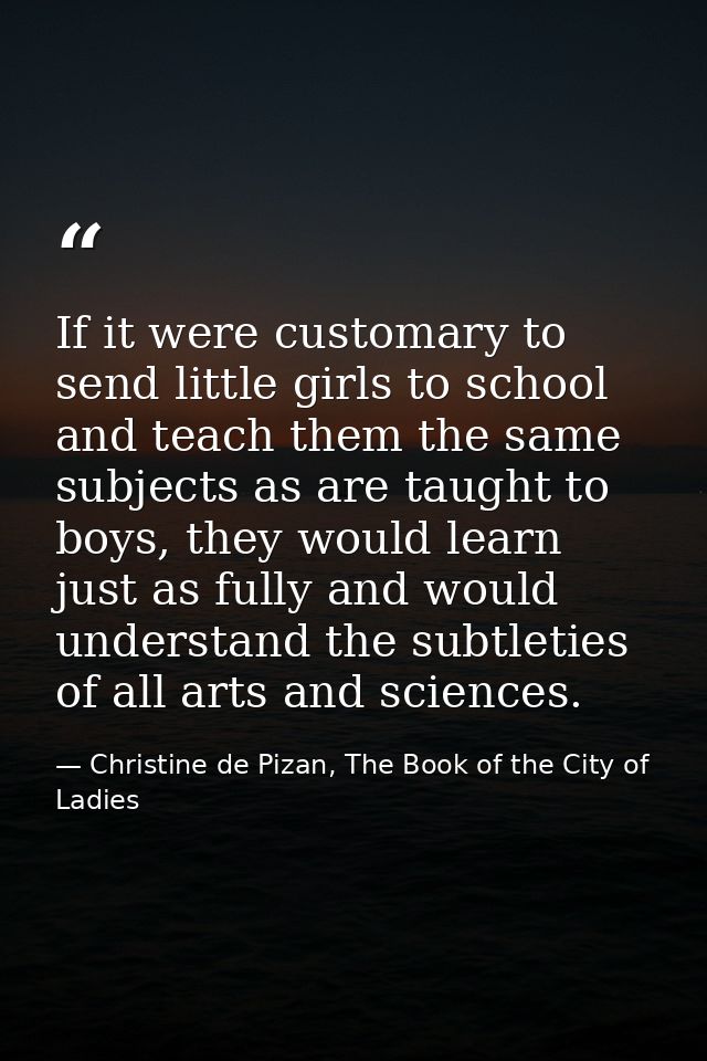 If it were customary to send little girls to school and teach them the same subjects as are taught to boys, they would l — Christine de Pizan, The Book of the City of Ladies