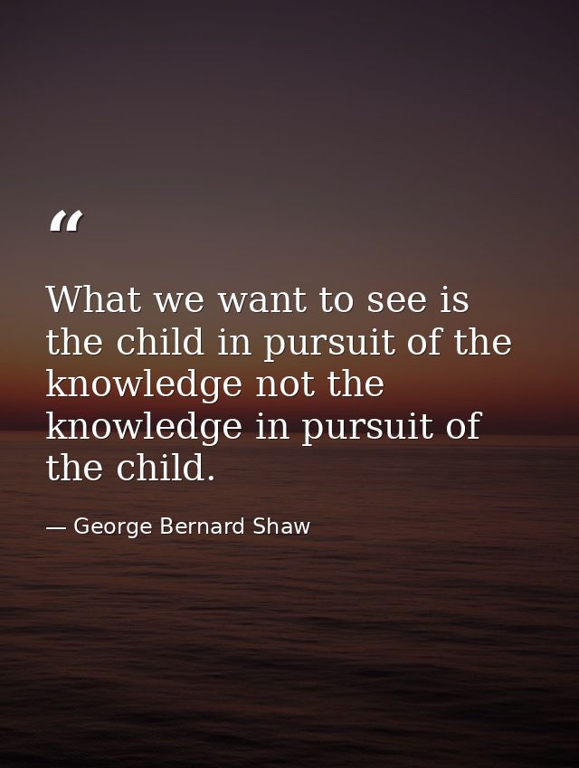 What we want to see is the child in pursuit of the knowledge not the knowledge in pursuit of the child. — George Bernard Shaw