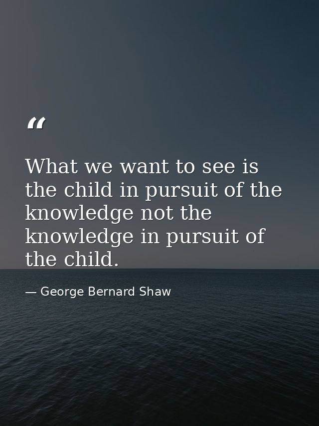 What we want to see is the child in pursuit of the knowledge not the knowledge in pursuit of the child. — George Bernard Shaw