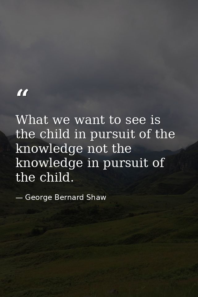 What we want to see is the child in pursuit of the knowledge not the knowledge in pursuit of the child. — George Bernard Shaw