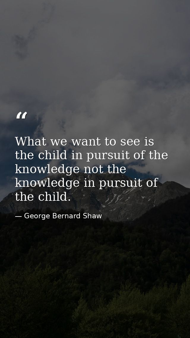 What we want to see is the child in pursuit of the knowledge not the knowledge in pursuit of the child. — George Bernard Shaw