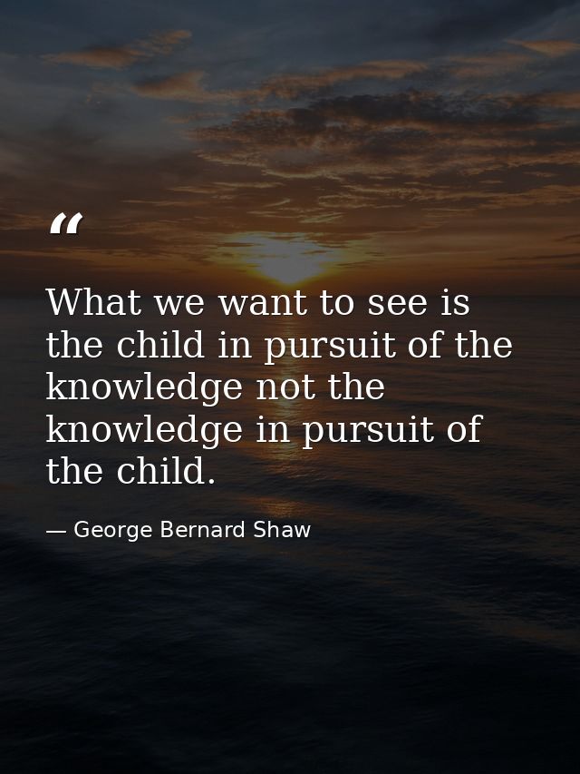 What we want to see is the child in pursuit of the knowledge not the knowledge in pursuit of the child. — George Bernard Shaw