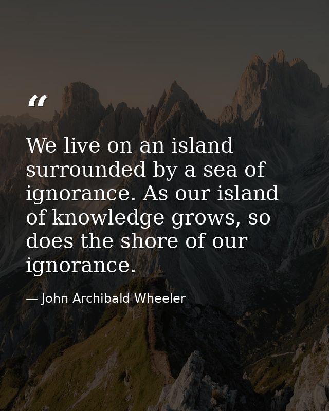 We live on an island surrounded by a sea of ignorance. As our island of knowledge grows, so does the shore of our ignora — John Archibald Wheeler
