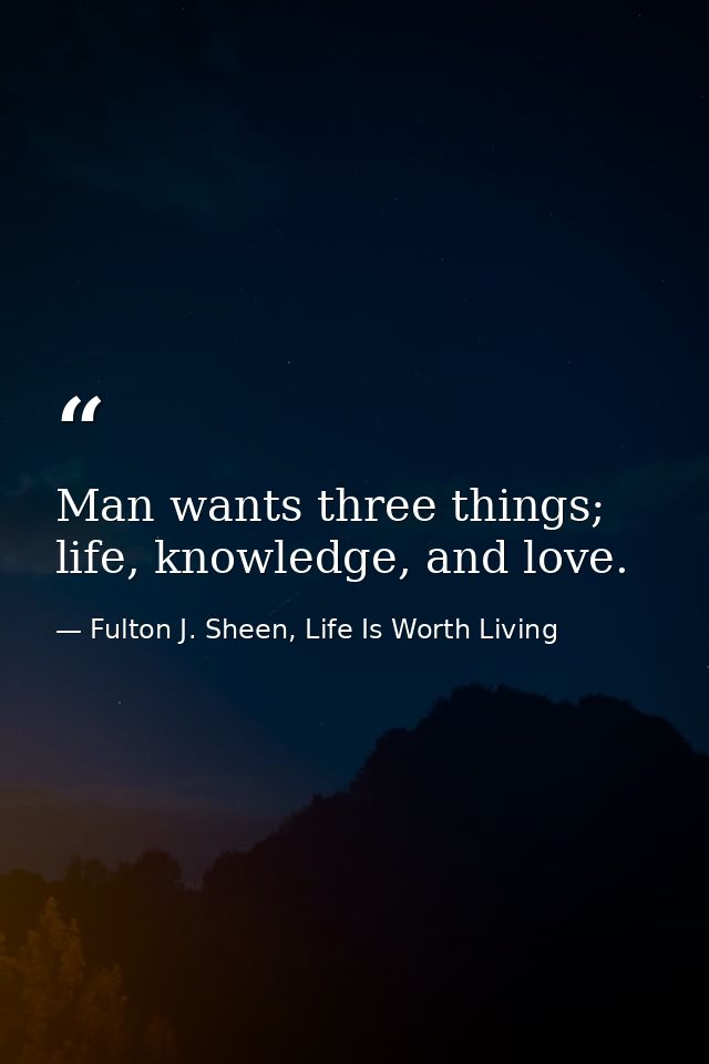 Man wants three things; life, knowledge, and love. — Fulton J. Sheen, Life Is Worth Living