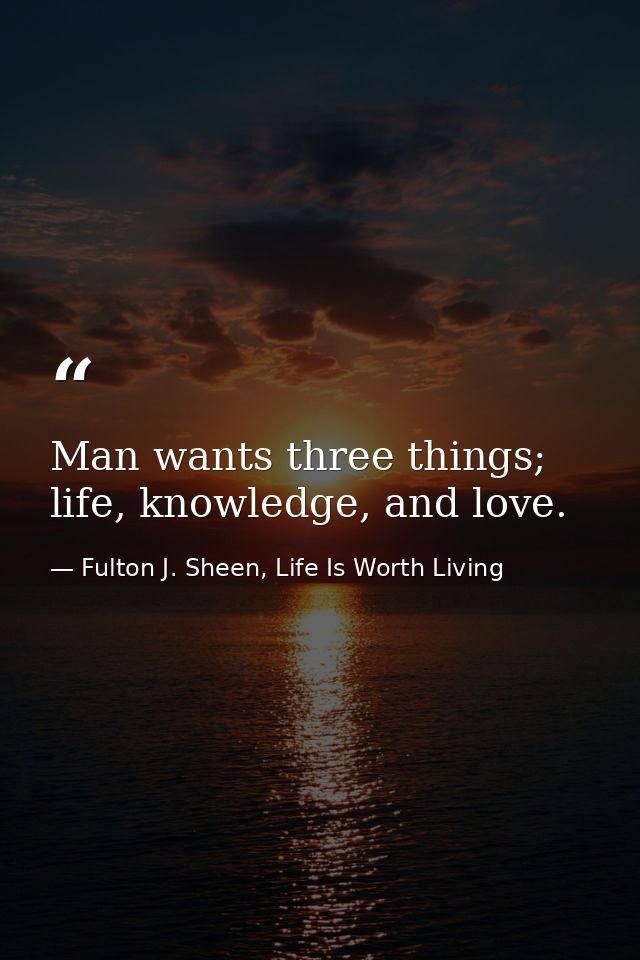 Man wants three things; life, knowledge, and love. — Fulton J. Sheen, Life Is Worth Living