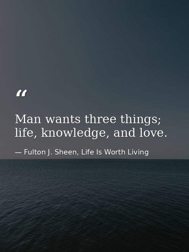 Man wants three things; life, knowledge, and love. — Fulton J. Sheen, Life Is Worth Living