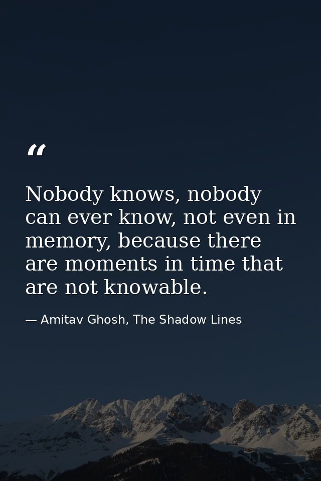 Nobody knows, nobody can ever know, not even in memory, because there are moments in time that are not knowable. — Amitav Ghosh, The Shadow Lines