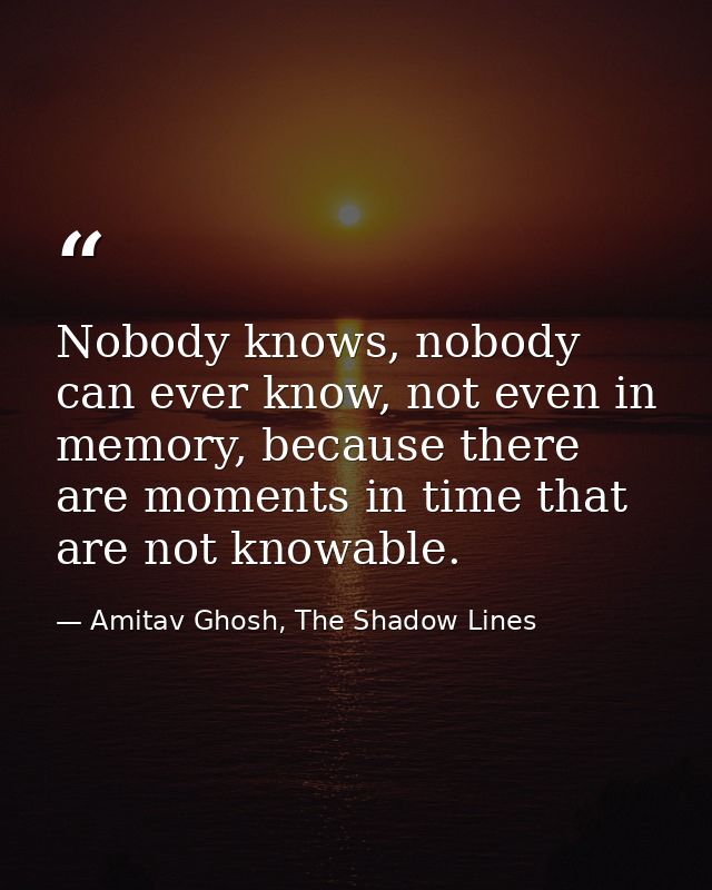 Nobody knows, nobody can ever know, not even in memory, because there are moments in time that are not knowable. — Amitav Ghosh, The Shadow Lines