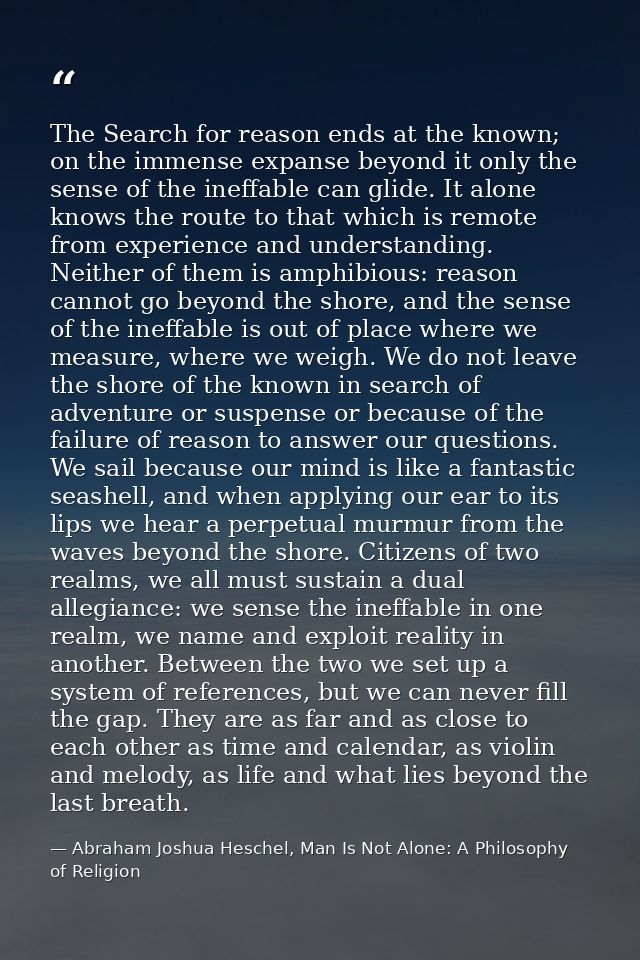 The Search for reason ends at the known; on the immense expanse beyond it only the sense of the ineffable can glide. It  — Abraham Joshua Heschel, Man Is Not Alone: A Philosophy of Religion