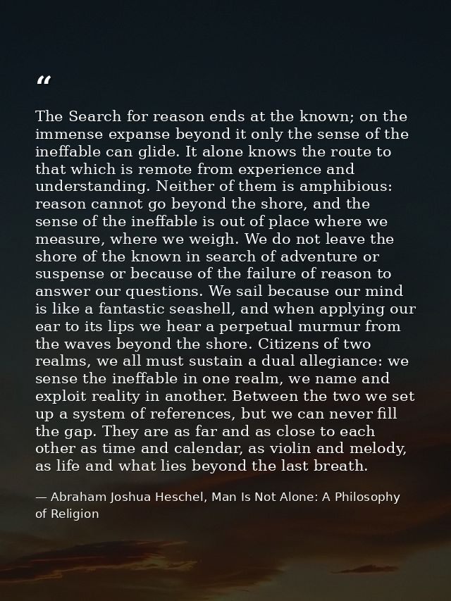 The Search for reason ends at the known; on the immense expanse beyond it only the sense of the ineffable can glide. It  — Abraham Joshua Heschel, Man Is Not Alone: A Philosophy of Religion