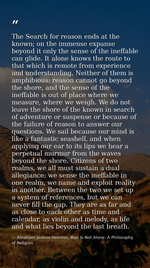 The Search for reason ends at the known; on the immense expanse beyond it only the sense of the ineffable can glide. It  — Abraham Joshua Heschel, Man Is Not Alone: A Philosophy of Religion