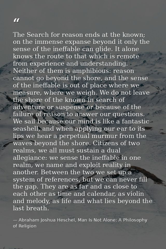 The Search for reason ends at the known; on the immense expanse beyond it only the sense of the ineffable can glide. It  — Abraham Joshua Heschel, Man Is Not Alone: A Philosophy of Religion