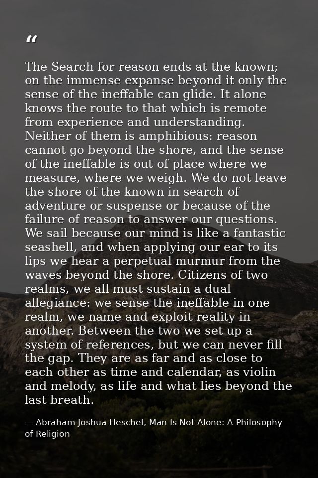 The Search for reason ends at the known; on the immense expanse beyond it only the sense of the ineffable can glide. It  — Abraham Joshua Heschel, Man Is Not Alone: A Philosophy of Religion