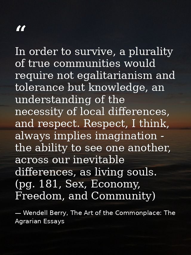 In order to survive, a plurality of true communities would require not egalitarianism and tolerance but knowledge, an un — Wendell Berry, The Art of the Commonplace: The Agrarian Essays