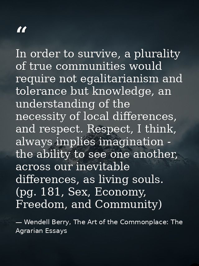 In order to survive, a plurality of true communities would require not egalitarianism and tolerance but knowledge, an un — Wendell Berry, The Art of the Commonplace: The Agrarian Essays