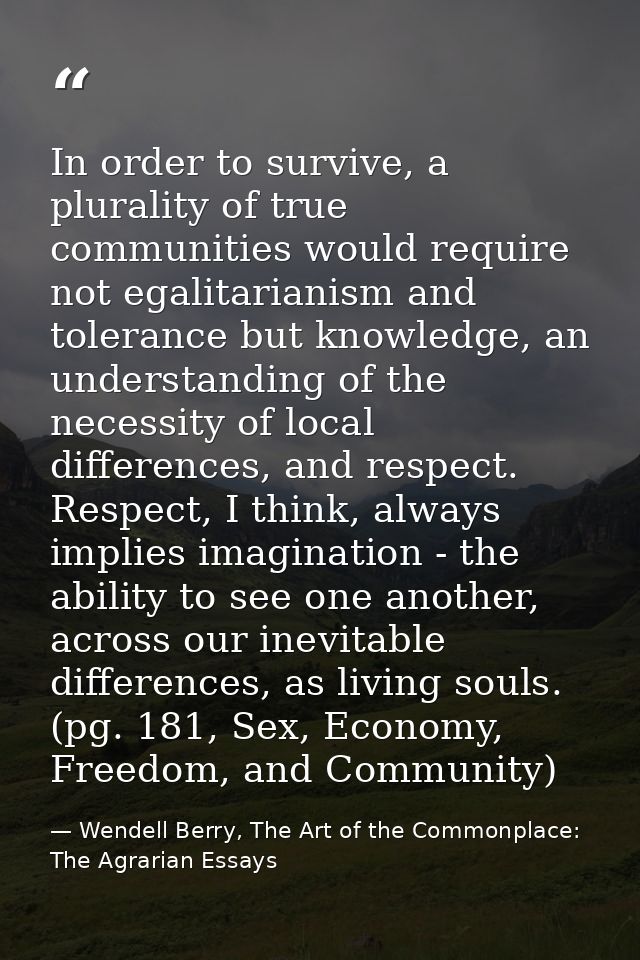 In order to survive, a plurality of true communities would require not egalitarianism and tolerance but knowledge, an un — Wendell Berry, The Art of the Commonplace: The Agrarian Essays