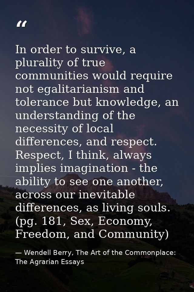 In order to survive, a plurality of true communities would require not egalitarianism and tolerance but knowledge, an un — Wendell Berry, The Art of the Commonplace: The Agrarian Essays