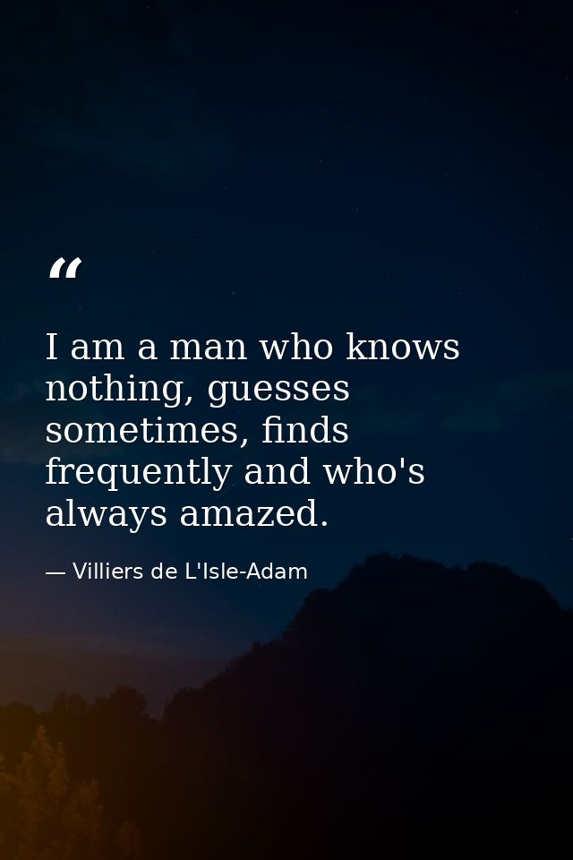 I am a man who knows nothing, guesses sometimes, finds frequently and who's always amazed. — Villiers de L'Isle-Adam