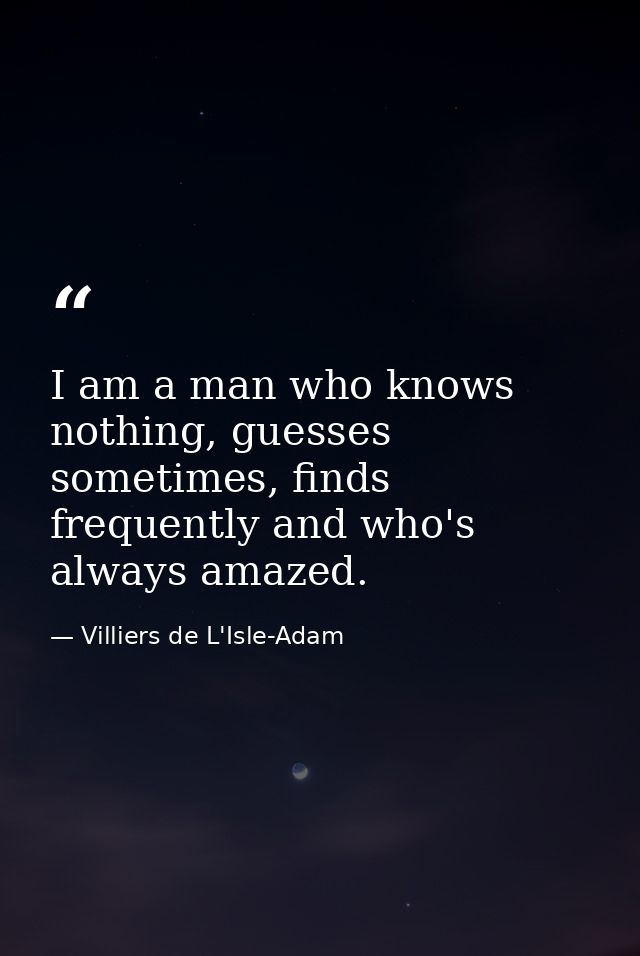 I am a man who knows nothing, guesses sometimes, finds frequently and who's always amazed. — Villiers de L'Isle-Adam