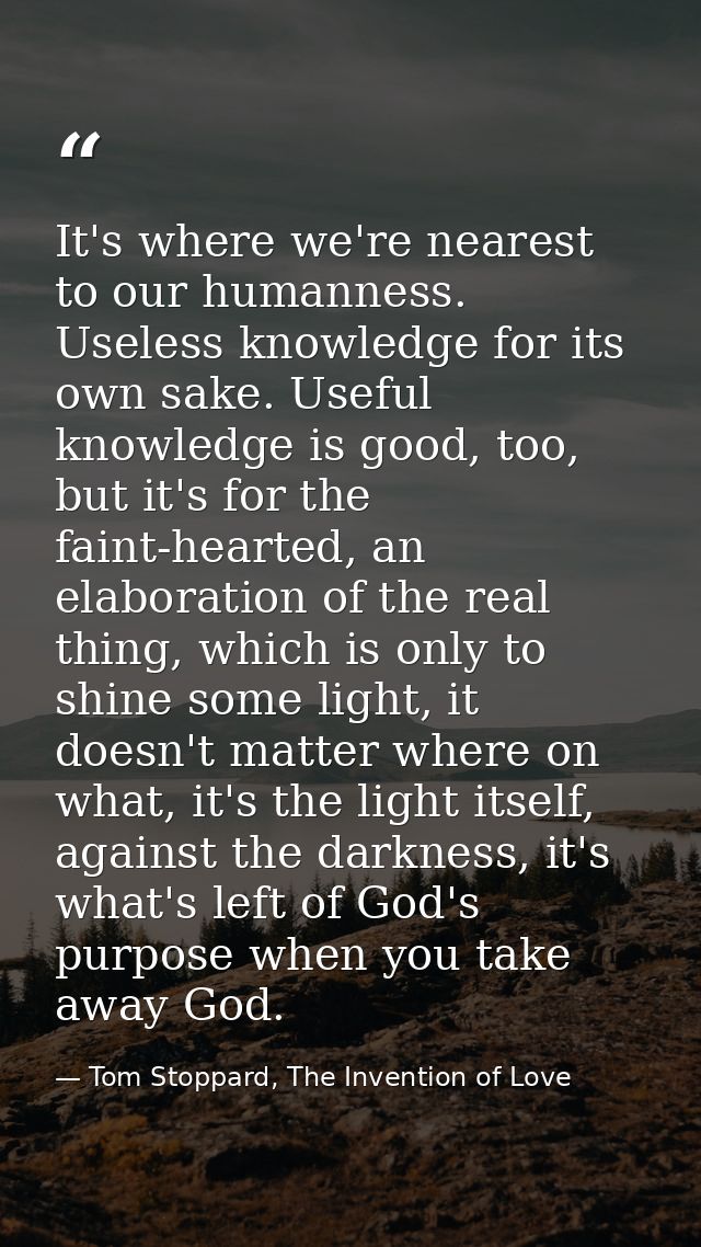 It's where we're nearest to our humanness. Useless knowledge for its own sake. Useful knowledge is good, too, but it's f — Tom Stoppard, The Invention of Love