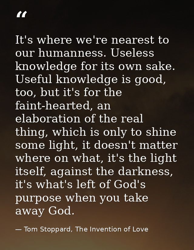 It's where we're nearest to our humanness. Useless knowledge for its own sake. Useful knowledge is good, too, but it's f — Tom Stoppard, The Invention of Love